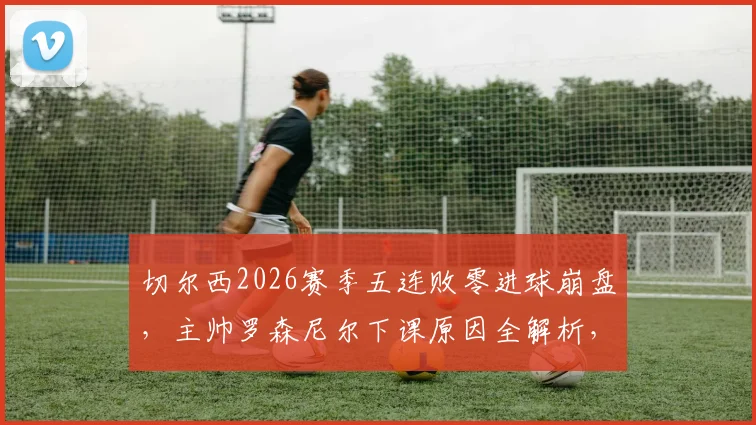 切尔西2026赛季五连败零进球崩盘,主帅罗森尼尔下课原因全解析,新帅人选引关注